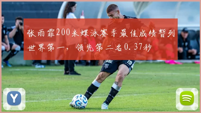 张雨霏200米蝶泳赛季最佳成绩暂列世界第一，领先第二名0.37秒