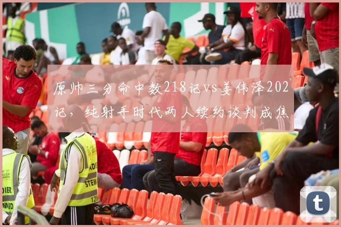 原帅三分命中数218记vs姜伟泽202记，纯射手时代两人续约谈判成焦点