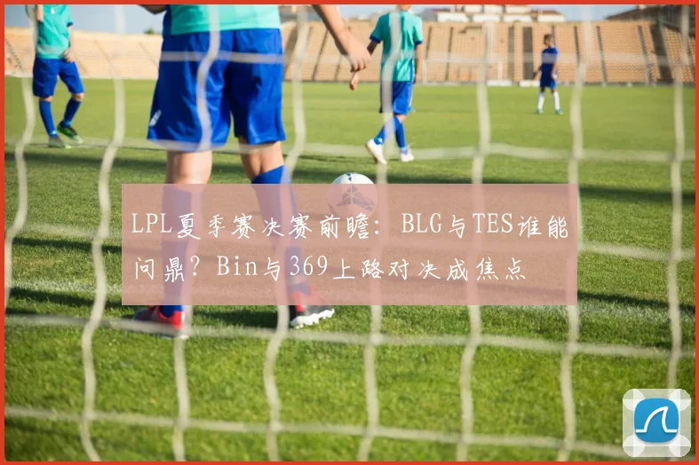 LPL夏季赛决赛前瞻：BLG与TES谁能问鼎？Bin与369上路对决成焦点