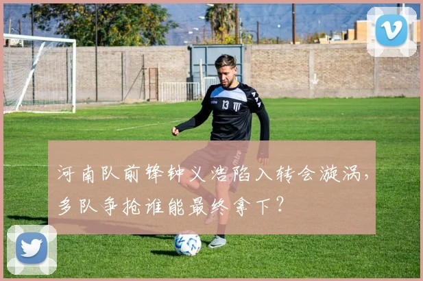 河南队前锋钟义浩陷入转会漩涡，多队争抢谁能最终拿下？