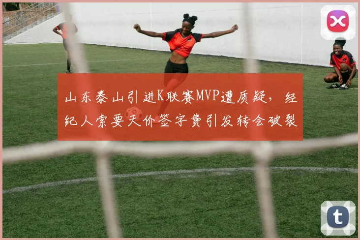 山东泰山引进K联赛MVP遭质疑,经纪人索要天价签字费引发转会破裂
