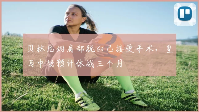 贝林厄姆肩部脱臼已接受手术，皇马中场预计休战三个月